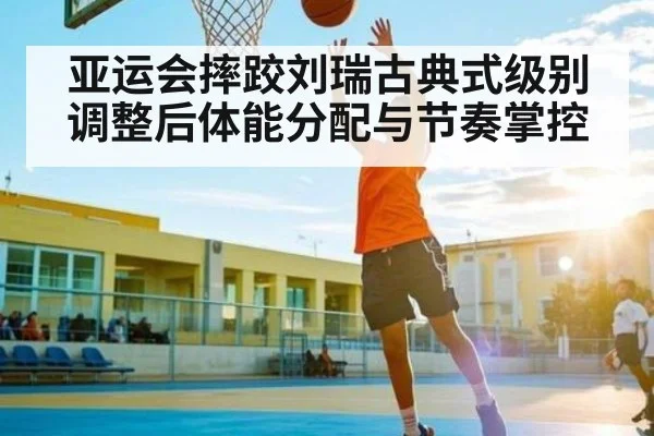 亚运会摔跤刘瑞古典式级别调整后体能分配与节奏掌控